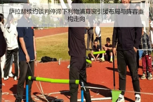 萨拉赫续约谈判停滞下利物浦夏窗引援布局与阵容重构走向