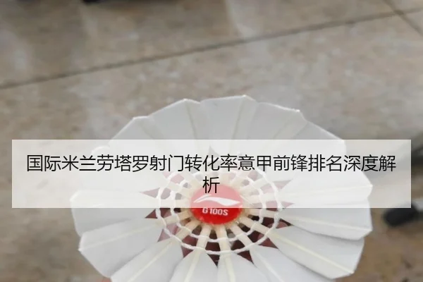 国际米兰劳塔罗射门转化率意甲前锋排名深度解析