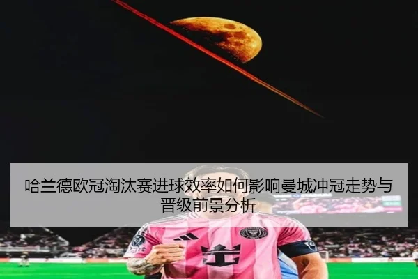 哈兰德欧冠淘汰赛进球效率如何影响曼城冲冠走势与晋级前景分析