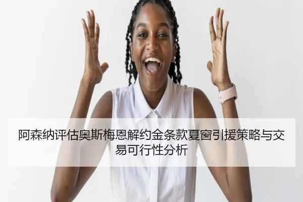 阿森纳评估奥斯梅恩解约金条款夏窗引援策略与交易可行性分析